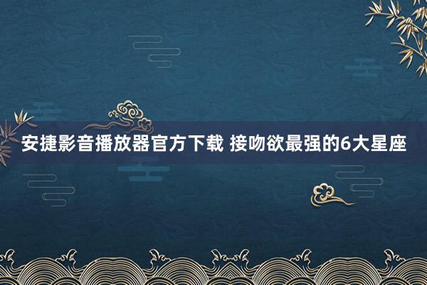 安捷影音播放器官方下载 接吻欲最强的6大星座