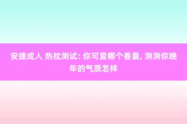 安捷成人 热枕测试: 你可爱哪个香囊， 测测你晚年的气质怎样