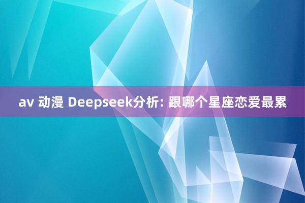 av 动漫 Deepseek分析: 跟哪个星座恋爱最累