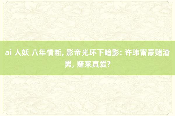 ai 人妖 八年情断， 影帝光环下暗影: 许玮甯豪赌渣男， 赌来真爱?