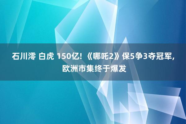 石川澪 白虎 150亿! 《哪吒2》保5争3夺冠军， 欧洲市集终于爆发