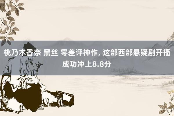 桃乃木香奈 黑丝 零差评神作， 这部西部悬疑剧开播成功冲上8.8分