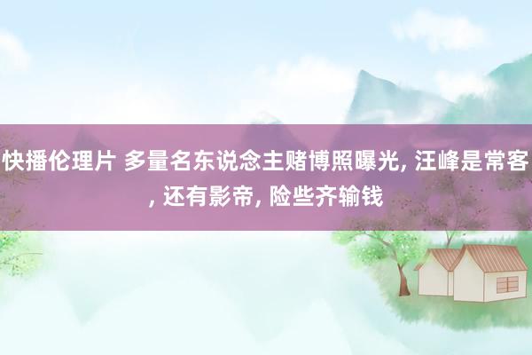 快播伦理片 多量名东说念主赌博照曝光， 汪峰是常客， 还有影帝， 险些齐输钱