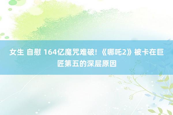 女生 自慰 164亿魔咒难破! 《哪吒2》被卡在巨匠第五的深层原因