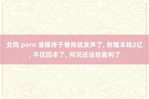 女同 porn 港媒终于替肖战发声了， 射雕本钱2亿， 不仅回本了， 何况还运转盈利了