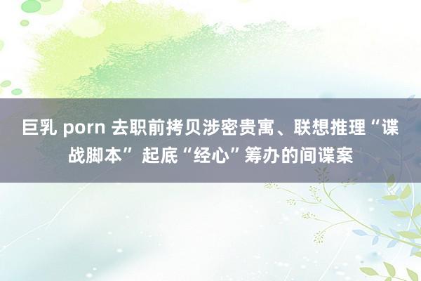 巨乳 porn 去职前拷贝涉密贵寓、联想推理“谍战脚本” 起底“经心”筹办的间谍案