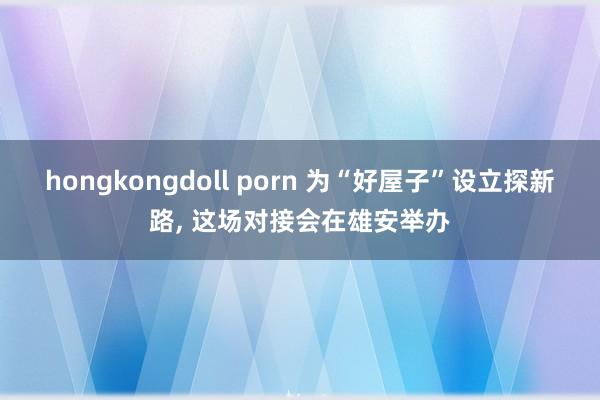 hongkongdoll porn 为“好屋子”设立探新路， 这场对接会在雄安举办