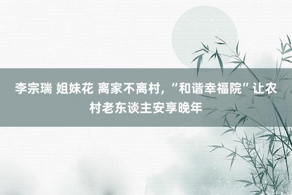 李宗瑞 姐妹花 离家不离村， “和谐幸福院”让农村老东谈主安享晚年