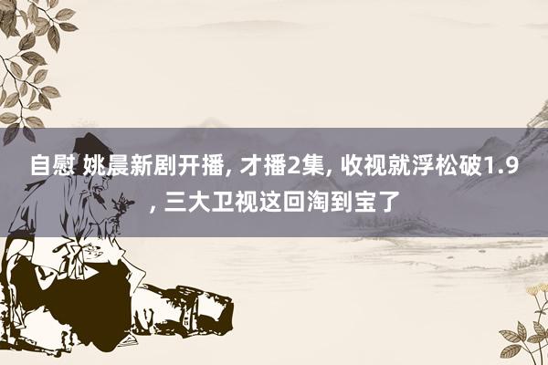 自慰 姚晨新剧开播， 才播2集， 收视就浮松破1.9， 三大卫视这回淘到宝了