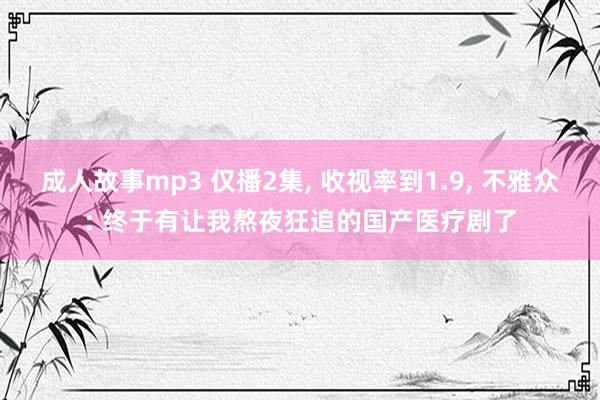 成人故事mp3 仅播2集， 收视率到1.9， 不雅众: 终于有让我熬夜狂追的国产医疗剧了