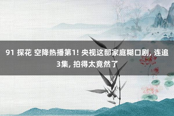 91 探花 空降热播第1! 央视这部家庭糊口剧， 连追3集， 拍得太竟然了