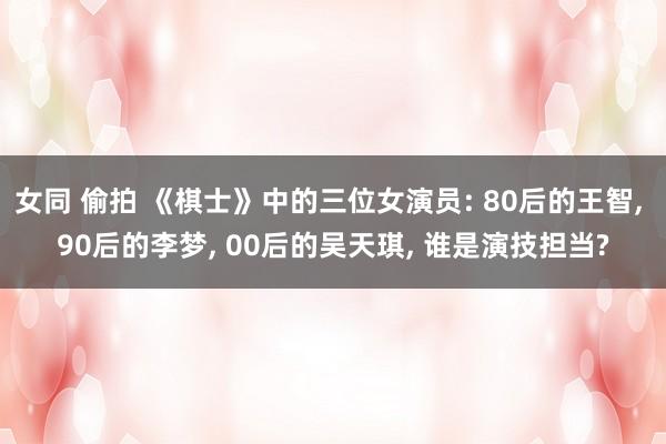 女同 偷拍 《棋士》中的三位女演员: 80后的王智， 90后的李梦， 00后的吴天琪， 谁是演技担当?