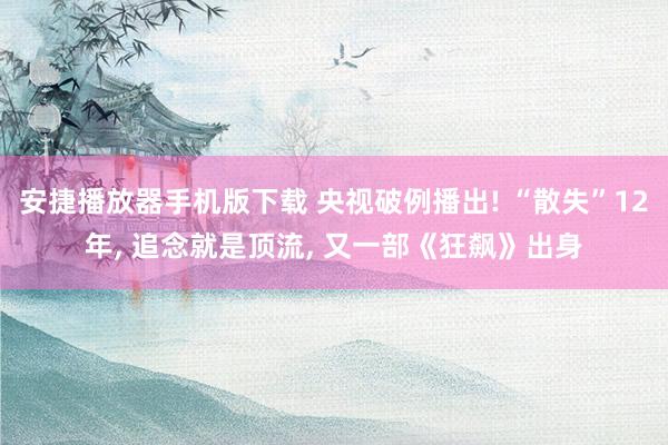 安捷播放器手机版下载 央视破例播出! “散失”12年， 追念就是顶流， 又一部《狂飙》出身