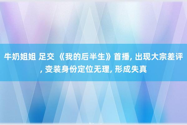 牛奶姐姐 足交 《我的后半生》首播， 出现大宗差评， 变装身份定位无理， 形成失真