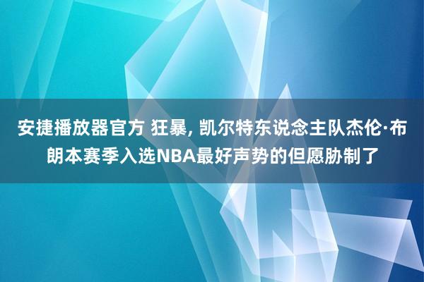 安捷播放器官方 狂暴， 凯尔特东说念主队杰伦·布朗本赛季入选NBA最好声势的但愿胁制了