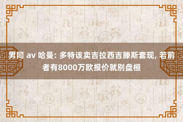 男同 av 哈曼: 多特该卖吉拉西吉滕斯套现， 若前者有8000万欧报价就别盘桓