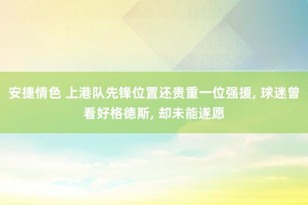 安捷情色 上港队先锋位置还贵重一位强援， 球迷曾看好格德斯， 却未能遂愿