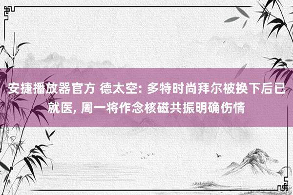 安捷播放器官方 德太空: 多特时尚拜尔被换下后已就医， 周一将作念核磁共振明确伤情