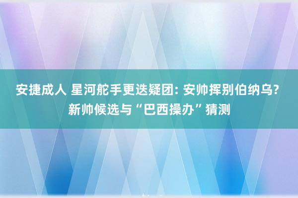 安捷成人 星河舵手更迭疑团: 安帅挥别伯纳乌? 新帅候选与“巴西操办”猜测