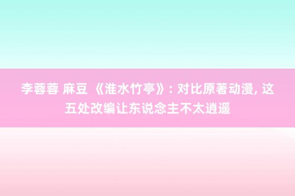 李蓉蓉 麻豆 《淮水竹亭》: 对比原著动漫， 这五处改编让东说念主不太逍遥