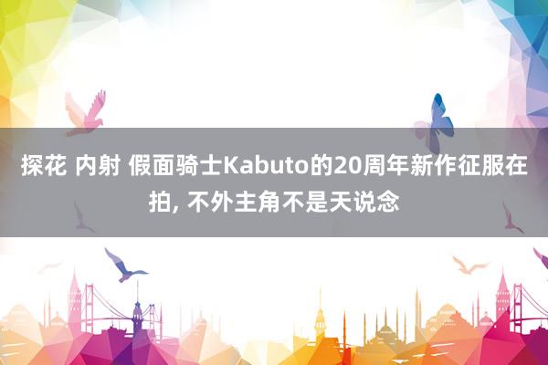 探花 内射 假面骑士Kabuto的20周年新作征服在拍， 不外主角不是天说念