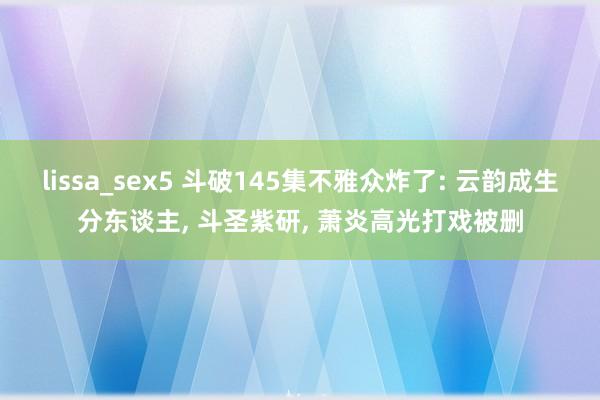 lissa_sex5 斗破145集不雅众炸了: 云韵成生分东谈主， 斗圣紫研， 萧炎高光打戏被删