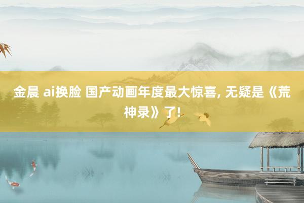 金晨 ai换脸 国产动画年度最大惊喜， 无疑是《荒神录》了!