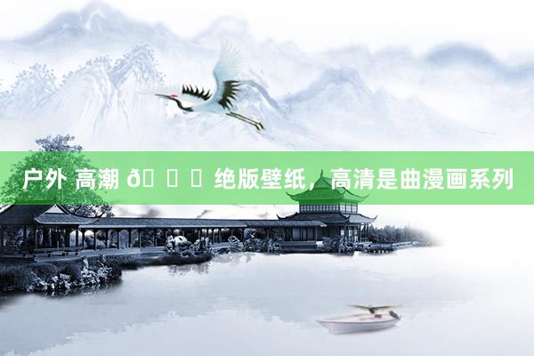 户外 高潮 😈绝版壁纸，高清是曲漫画系列