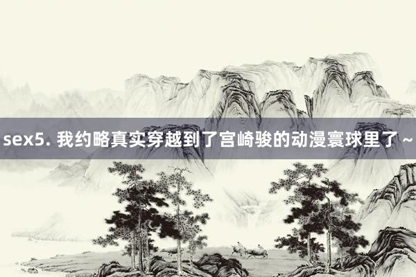 sex5. 我约略真实穿越到了宫崎骏的动漫寰球里了～