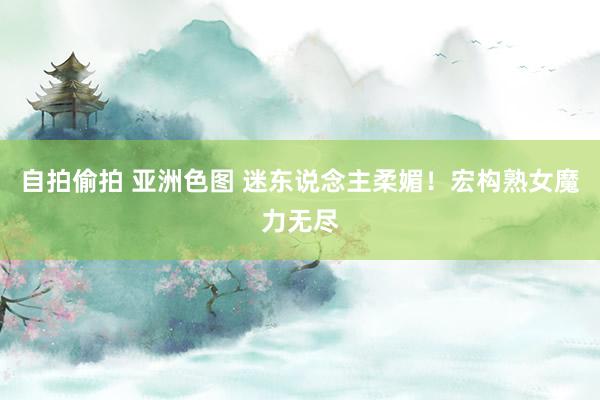 自拍偷拍 亚洲色图 迷东说念主柔媚！宏构熟女魔力无尽