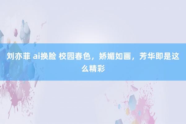 刘亦菲 ai换脸 校园春色，娇媚如画，芳华即是这么精彩