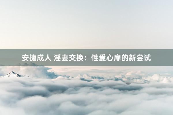 安捷成人 淫妻交换：性爱心扉的新尝试