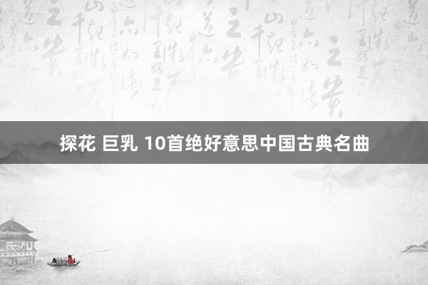 探花 巨乳 10首绝好意思中国古典名曲