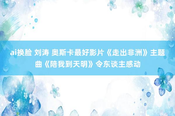 ai换脸 刘涛 奥斯卡最好影片《走出非洲》主题曲《陪我到天明》令东谈主感动