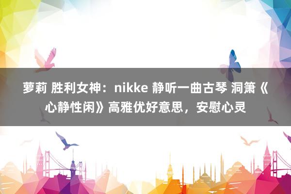 萝莉 胜利女神：nikke 静听一曲古琴 洞箫《心静性闲》高雅优好意思，安慰心灵