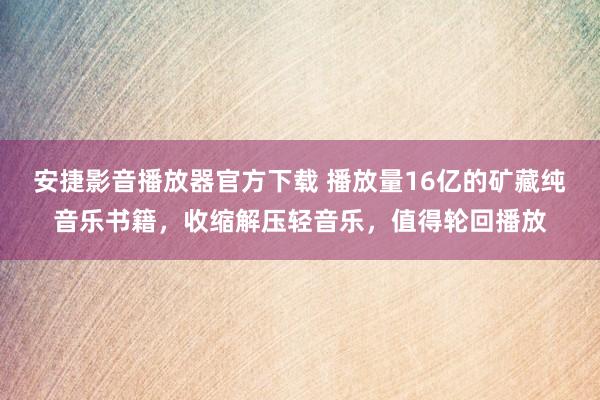 安捷影音播放器官方下载 播放量16亿的矿藏纯音乐书籍，收缩解压轻音乐，值得轮回播放