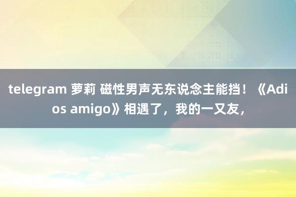 telegram 萝莉 磁性男声无东说念主能挡！《Adios amigo》相遇了，我的一又友，