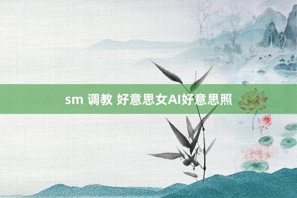sm 调教 好意思女AI好意思照