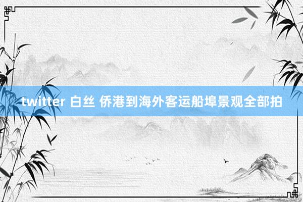 twitter 白丝 侨港到海外客运船埠景观全部拍