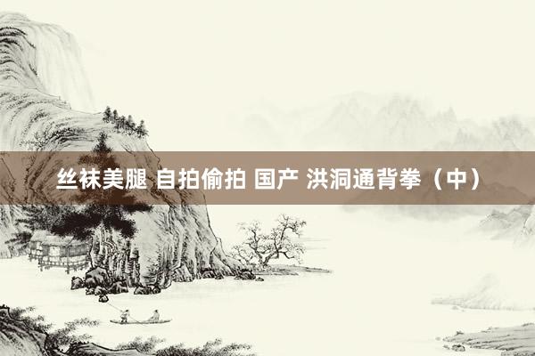 丝袜美腿 自拍偷拍 国产 洪洞通背拳（中）