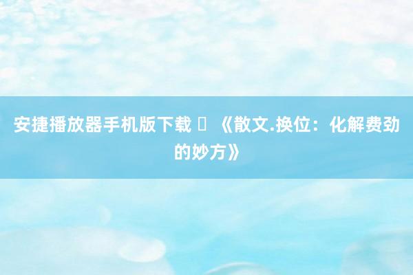安捷播放器手机版下载 ​《散文.换位：化解费劲的妙方》