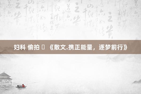 妇科 偷拍 ​《散文.携正能量，逐梦前行》