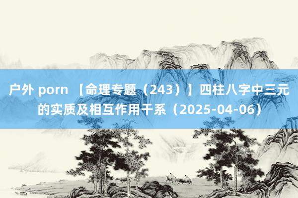 户外 porn 【命理专题（243）】四柱八字中三元的实质及相互作用干系（2025-04-06）
