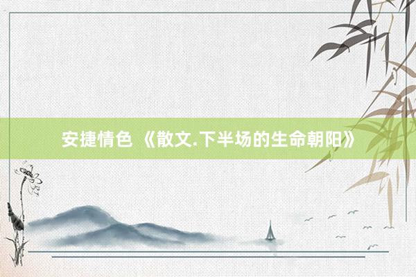 安捷情色 《散文.下半场的生命朝阳》