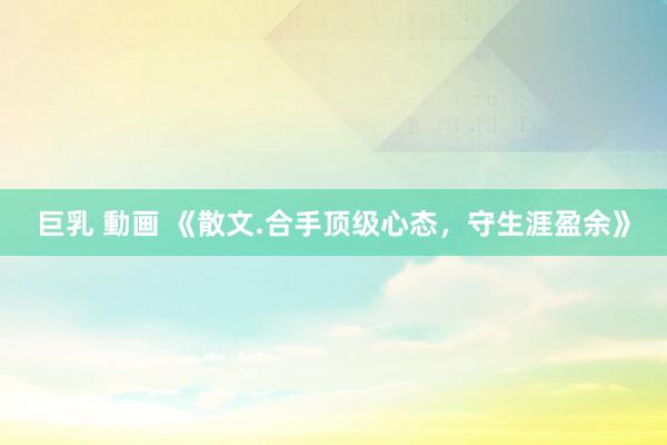 巨乳 動画 《散文.合手顶级心态，守生涯盈余》
