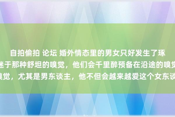 自拍偷拍 论坛 婚外情态里的男女只好发生了琢磨，那么他们就会千里迷于那种舒坦的嗅觉，他们会千里醉预备在沿途的嗅觉，尤其是男东谈主，他不但会越来越爱这个女东谈主，以致还会背井离乡。
