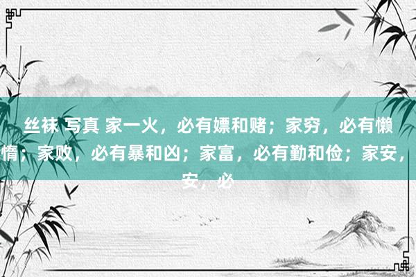 丝袜 写真 家一火，必有嫖和赌；家穷，必有懒和惰；家败，必有暴和凶；家富，必有勤和俭；家安，必
