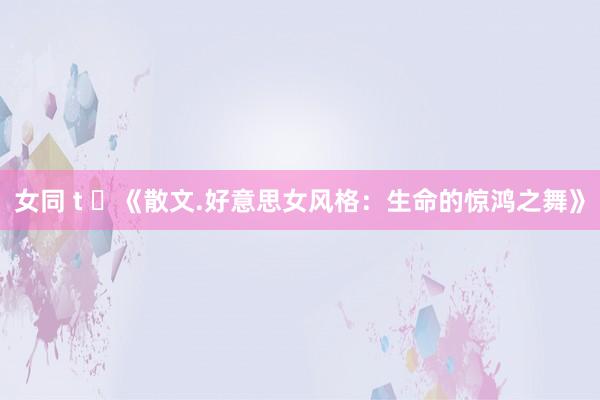女同 t ​《散文.好意思女风格：生命的惊鸿之舞》