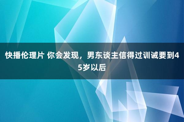 快播伦理片 你会发现,男东谈主信得过训诫要到45岁以后