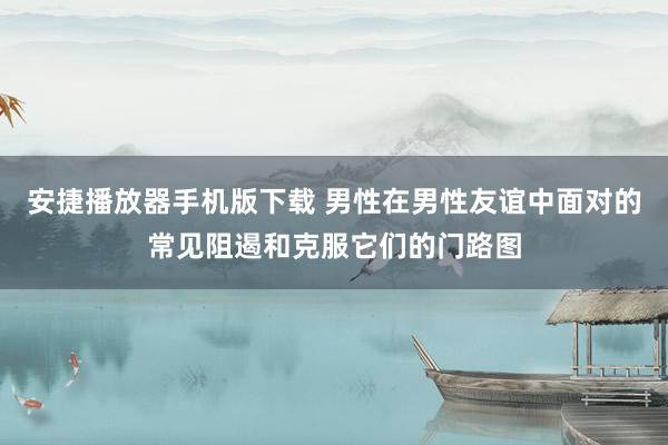安捷播放器手机版下载 男性在男性友谊中面对的常见阻遏和克服它们的门路图